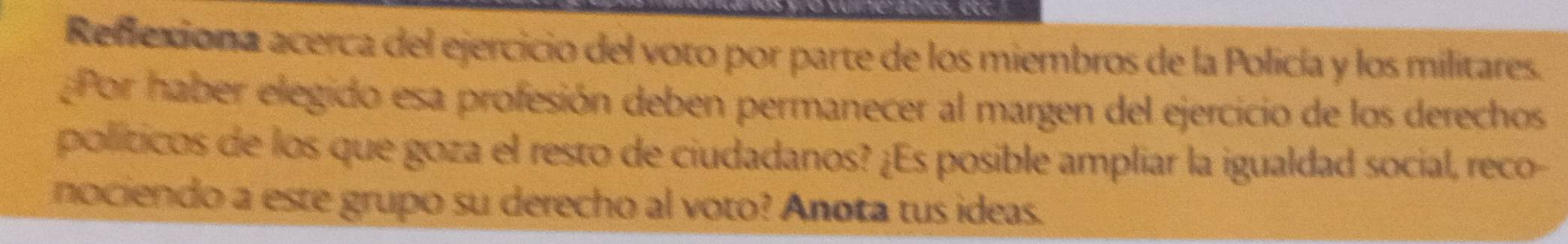 Reflexiona acerca del ejercicio del voto por parte de los miembros de la Policía y los militares. 
Por haber elegido esa profesión deben permanecer al margen del ejercicio de los derechos 
políticos de los que goza el resto de ciudadanos? ¿Es posible ampliar la igualdad social, reco- 
nociendo a este grupo su derecho al voto? Anota tus ideas.