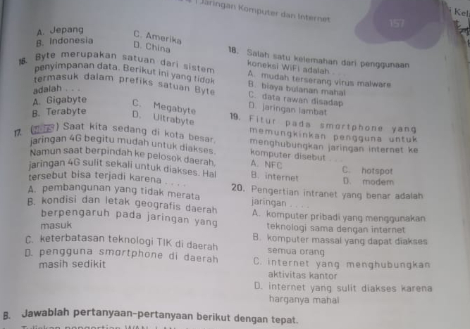 Kel
| Järingan Kömputer dan Internet 157
A. Jepang
B. Indonesia
C. Amerika D. China 18. Salah satu kelemahan dari penggunaan
koneksi WiFi adalah 
18. Byte merupakan satuan dari sistem A. mudah terserang virus malware
penyimpanan data. Berikut ini yang tidok B. biaya bulanan mahal
adalah . . .
termasuk dalam prefiks satuan Byte C. data rawan disadap
A. Gigabyte
C. Megabyte
D. jaringan lambat
B. Terabyte D. Ultrabyte
19. Fitur pada smortphone yang
17. (1 ) Saat kita sedang di kota besar memungkinkan pengguna untuk
menghübungkan jaringan internet ke
jaringan 4G begitu mudah untuk diakses komputer disebut
Namun saat berpindah ke pelosok daerah, A. NFC
jaringan 4G sulit sekali untuk diakses. Hal B. internet C. hotspot D. modem
tersebut bisa terjadi karena 20. Pengertian intranet yang benar adalah
A. pembangunan yang tidak merata jaringan . . . .
B. kondisi dan letak geografis daerah A. komputer pribadi yang menggunakan
berpengaruh pada jaringan yang teknologi sama dengan internet
masuk
C. keterbatasan teknologi TIK di daerah B. komputer massal yang dapat diakses
semua orang
D. pengguna smortphone di daerah C. internet yang menghubungkan
masih sedikit
aktivitas kantor
D. internet yang sulit diakses karena
harganya mahal
B. Jawablah pertanyaan-pertanyaan berikut dengan tepat.