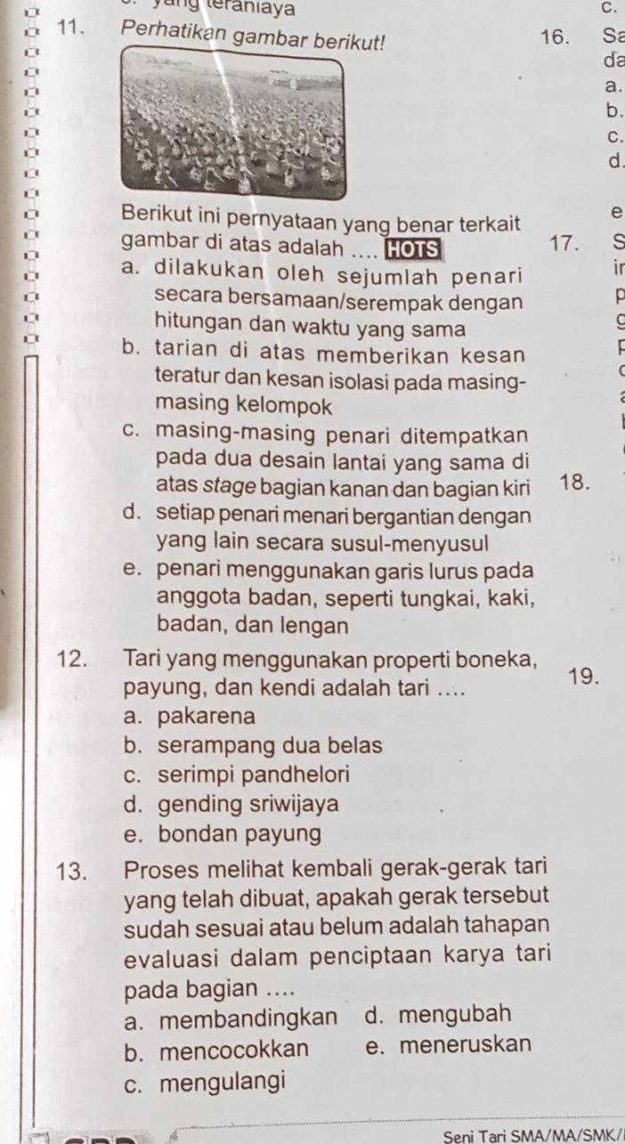 ng teraniaya C.
16. Sa
11. Perhatikan gamt! da
a.
b.
C.
d.
Berikut ini pernyataan yang benar terkait
e
gambar di atas adalah .... HOTS 17. s
a. dilakukan oleh sejumlah penari
ir
secara bersamaan/serempak dengan
hitungan dan waktu yang sama
b. tarian di atas memberikan kesan
teratur dan kesan isolasi pada masing-
masing kelompok
c. masing-masing penari ditempatkan
pada dua desain lantai yang sama di
atas stage bagian kanan dan bagian kiri 18.
d. setiap penari menari bergantian dengan
yang lain secara susul-menyusul
e. penari menggunakan garis lurus pada
anggota badan, seperti tungkai, kaki,
badan, dan lengan
12. Tari yang menggunakan properti boneka, 19.
payung, dan kendi adalah tari ....
a. pakarena
b. serampang dua belas
c. serimpi pandhelori
d. gending sriwijaya
e. bondan payung
13. Proses melihat kembali gerak-gerak tari
yang telah dibuat, apakah gerak tersebut
sudah sesuai atau belum adalah tahapan
evaluasi dalam penciptaan karya tari
pada bagian ....
a. membandingkan d. mengubah
b. mencocokkan e. meneruskan
c. mengulangi
Seni Tari SMA/MA/SMK/