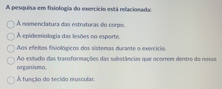 A pesquisa em fisiologia do exercício está relacionada:
À nomenclatura das estruturas do corpo.
À epidemiologia das lesões no esporte.
Aos efeitos fisiológicos dos sistemas durante o exercício.
Ao estudo das transformações das substâncias que ocorrem dentro do nosso
organismo.
À função do tecido muscular.