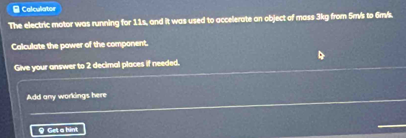 Calculator 
The electric motor was running for 11s, and it was used to accelerate an object of mass 3kg from 5m/s to 6m/s. 
Calculate the power of the component. 
Give your answer to 2 decimal places if needed. 
Add any workings here 
Get a hint