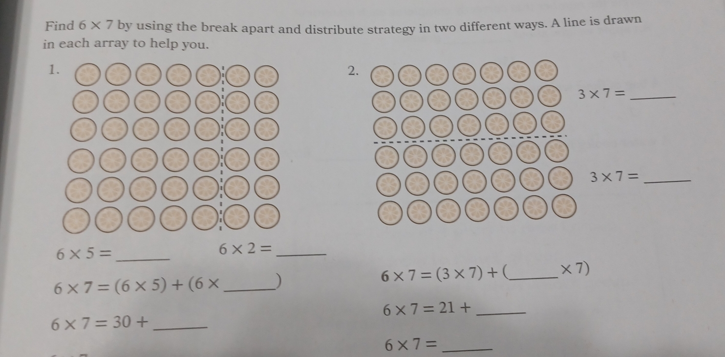 Find 6* 7 by using the break apart and distribute strategy in two different ways. A line is drawn 
in each array to help you. 
1. 
2. 
_ 3* 7=
_ 3* 7=
_ 6* 5=
6* 2= _
* 7)
_ 6* 7=(6* 5)+(6*
)
6* 7=(3* 7)+ _
6* 7=21+ _
6* 7=30+ _ 
_ 6* 7=