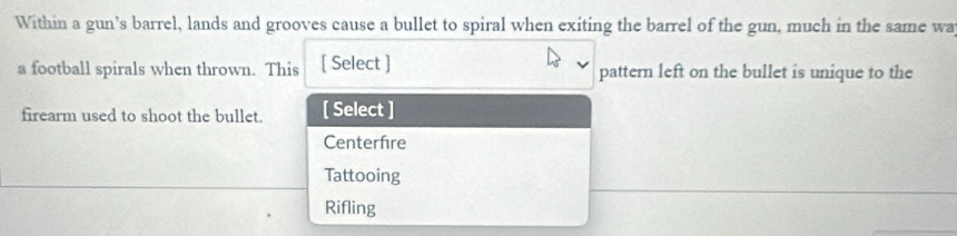 Within a gun’s barrel, lands and grooves cause a bullet to spiral when exiting the barrel of the gun, much in the same wa
a football spirals when thrown. This [ Select ] pattern left on the bullet is unique to the
firearm used to shoot the bullet. [ Select ]
Centerfre
Tattooing
Rifling