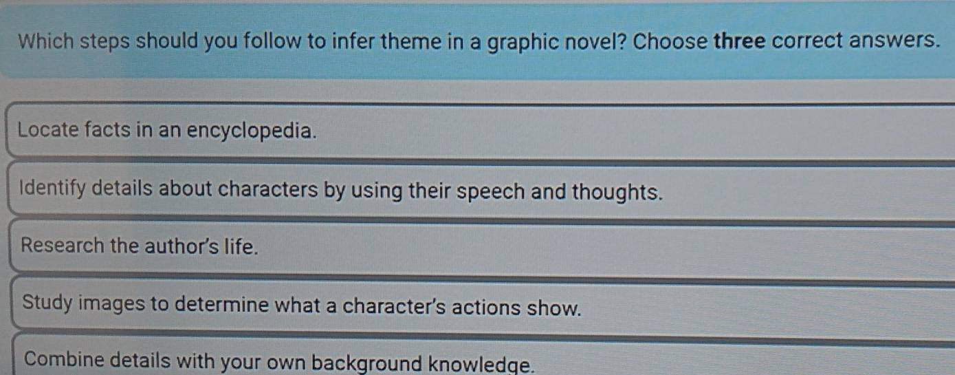 Which steps should you follow to infer theme in a graphic novel? Choose three correct answers.
Locate facts in an encyclopedia.
Identify details about characters by using their speech and thoughts.
Research the author's life.
Study images to determine what a character's actions show.
Combine details with your own background knowledge.