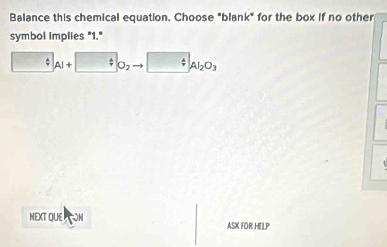 Balance this chemical equation. Choose "blank" for the box if no other 
symbol implies "1."
□ Al+□ O_2 □ _4Al_2O_3
NEXT QUEON 
ASK FOR HELP