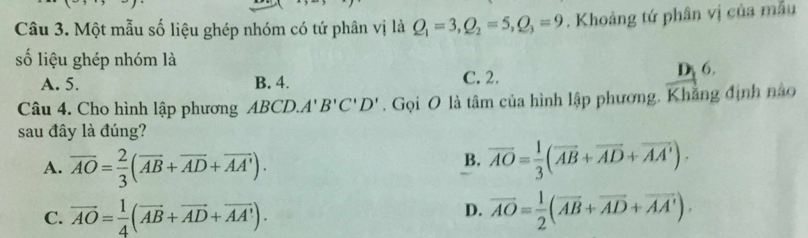 Một mẫu số liệu ghép nhóm có tứ phân vị là Q_1=3, Q_2=5, Q_3=9. Khoảng tứ phân vị của mẫu
số liệu ghép nhóm là
A. 5. B. 4. C. 2.
Dy 6.
Câu 4. Cho hình lập phương ABCD. A'B'C'D'. Gọi O là tâm của hình lập phương. Khẳng định nào
sau đây là đúng?
A. overline AO= 2/3 (overline AB+overline AD+overline AA').
B. overline AO= 1/3 (overline AB+overline AD+overline AA').
C. vector AO= 1/4 (vector AB+vector AD+vector AA').
D. overline AO= 1/2 (overline AB+overline AD+overline AA').