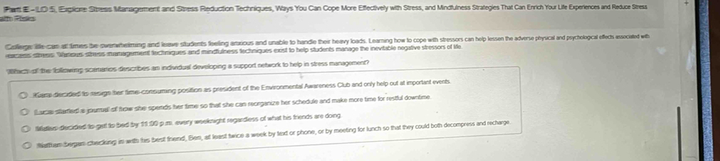 Pant E-LD 5, Exglioe Stresis Management and Stress Reduction Techniques, Ways You Can Cope More Effectively with Stress, and Mindfulness Strategies That Can Enrich Your Life Experiences and Reduce Stress
alto Pos
Collerge litte cam at tirmers the owerwheiming and leave students fleeling amxious and unable to handle their heavy loads. Learning how to cope with stressors can help lessen the adverse physical and psycholoical effect associated wh
eaers sthess Warous stress mamargement tecthmiques and mindfulness techniques exist to help students manage the inevitable negative stressors of life
Which of the following scemenics describes an individual developing a support network to help in stress management?
Rare decided to resign ther times-comsuming posittion as president of the Environmental Awareness Club and only help out at important events.
thame started a journall of trow she spends her time so that she can reorganize her schedule and make more time for restful downtime.
Matep decided to get to bed by 11:10 p.m. every weeknight regardless of what his friends are dong
Wattham bergam checking in with his best triend, Ben, at least twice a week by text or phone, or by meeting for lunch so that they could both decompress and recharge