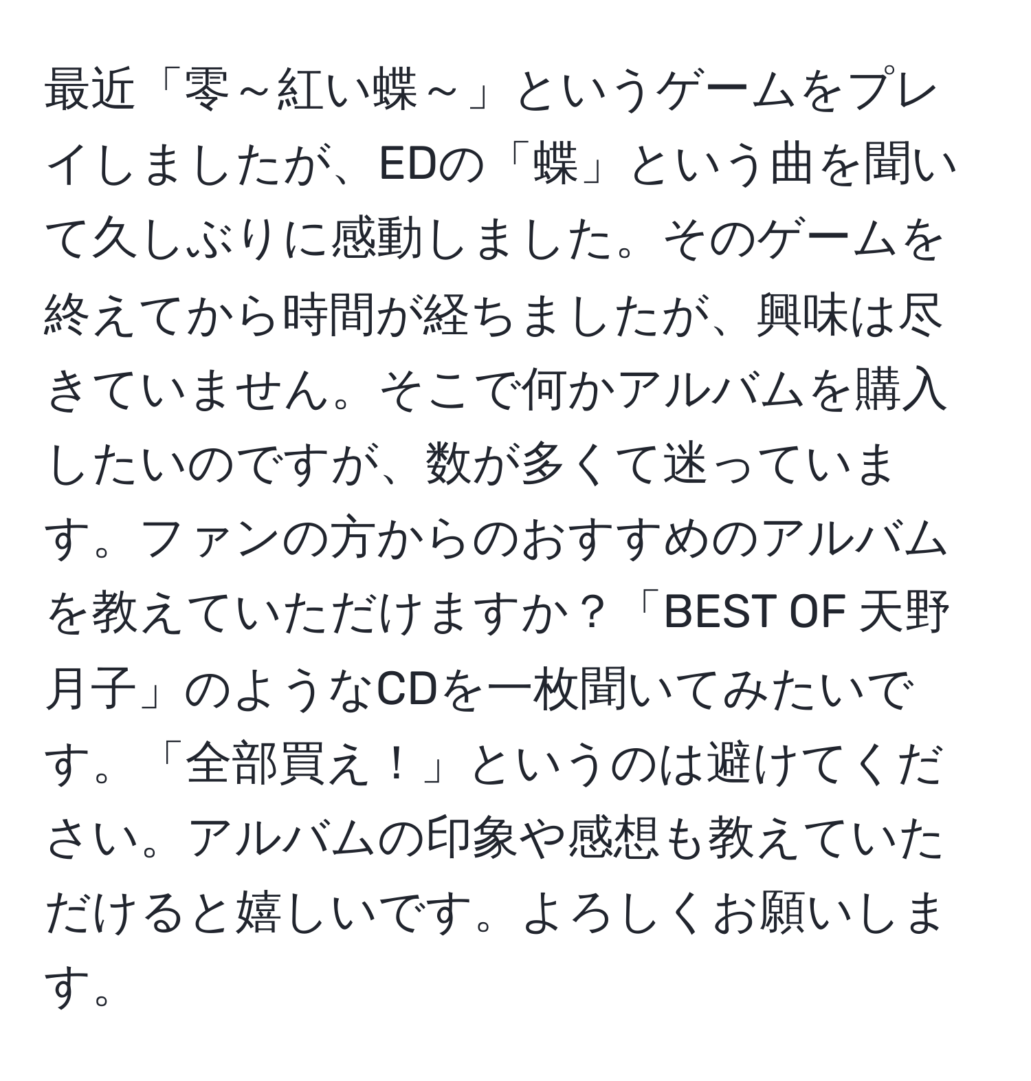 最近「零～紅い蝶～」というゲームをプレイしましたが、EDの「蝶」という曲を聞いて久しぶりに感動しました。そのゲームを終えてから時間が経ちましたが、興味は尽きていません。そこで何かアルバムを購入したいのですが、数が多くて迷っています。ファンの方からのおすすめのアルバムを教えていただけますか？「BEST OF 天野月子」のようなCDを一枚聞いてみたいです。「全部買え！」というのは避けてください。アルバムの印象や感想も教えていただけると嬉しいです。よろしくお願いします。