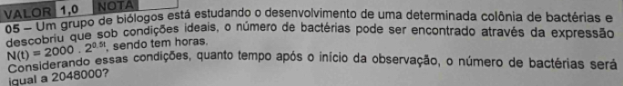 VALOR 1,0 NOTA 
05 - Um grupo de biólogos está estudando o desenvolvimento de uma determinada colônia de bactérias e 
descobriu que sob condições ideais, o número de bactérias pode ser encontrado através da expressão
N(t)=2000.2^(0.5t) , sendo tem horas. 
Considerando essas condições, quanto tempo após o início da observação, o número de bactérias será 
iqual a 2048000?