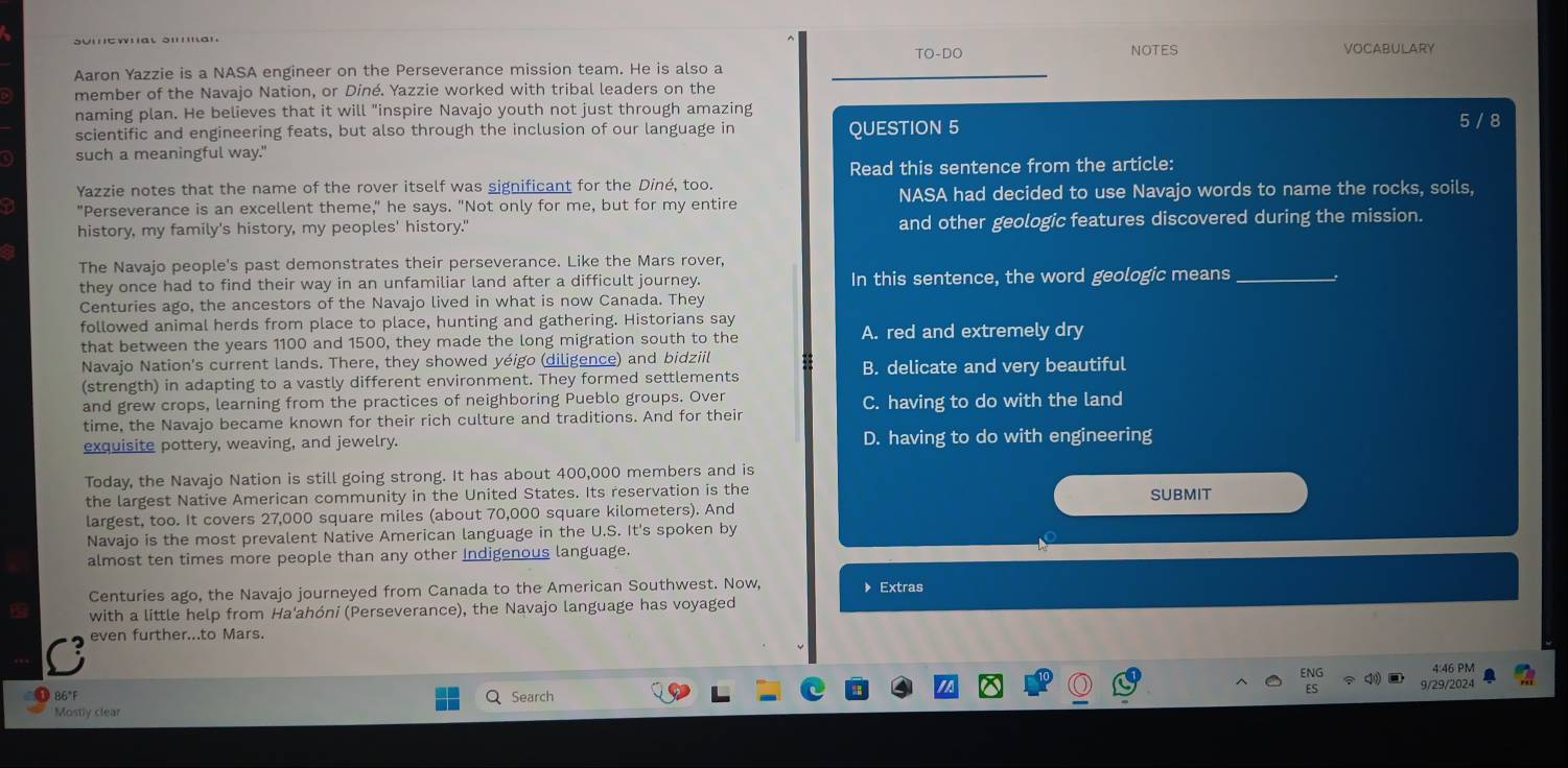 NOTES
TO-DO VOCABULARY
Aaron Yazzie is a NASA engineer on the Perseverance mission team. He is also a
member of the Navajo Nation, or Diné. Yazzie worked with tribal leaders on the
naming plan. He believes that it will "inspire Navajo youth not just through amazing
scientific and engineering feats, but also through the inclusion of our language in QUESTION 5 5 / 8
such a meaningful way."
Yazzie notes that the name of the rover itself was significant for the Diné, too. Read this sentence from the article:
"Perseverance is an excellent theme," he says. "Not only for me, but for my entire NASA had decided to use Navajo words to name the rocks, soils,
history, my family's history, my peoples' history.' and other geologic features discovered during the mission.
The Navajo people's past demonstrates their perseverance. Like the Mars rover,
they once had to find their way in an unfamiliar land after a difficult journey. In this sentence, the word geologic means_
Centuries ago, the ancestors of the Navajo lived in what is now Canada. They
followed animal herds from place to place, hunting and gathering. Historians say
that between the years 1100 and 1500, they made the long migration south to the A. red and extremely dry
Navajo Nation's current lands. There, they showed yéigo (diligence) and bidziil
(strength) in adapting to a vastly different environment. They formed settlements B. delicate and very beautiful
and grew crops, learning from the practices of neighboring Pueblo groups. Over
time, the Navajo became known for their rich culture and traditions. And for their C. having to do with the land
exquisite pottery, weaving, and jewelry. D. having to do with engineering
Today, the Navajo Nation is still going strong. It has about 400,000 members and is
the largest Native American community in the United States. Its reservation is the SUBMIT
largest, too. It covers 27,000 square miles (about 70,000 square kilometers). And
Navajo is the most prevalent Native American language in the U.S. It's spoken by
almost ten times more people than any other Indigenous language.
Centuries ago, the Navajo journeyed from Canada to the American Southwest. Now, 》 Extras
with a little help from Ha'ahóni (Perseverance), the Navajo language has voyaged
even further...to Mars.
ENG 4:46 PM
ES
86°F  Search 9/29/2024
Mostly clear