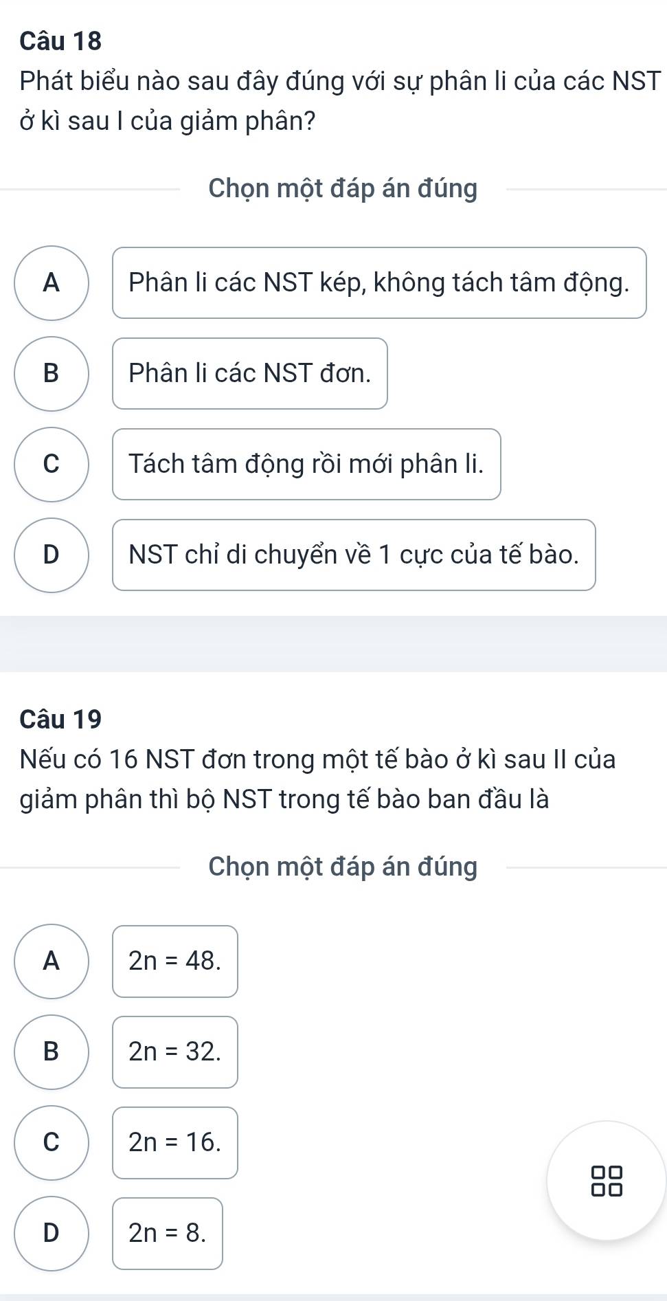 Phát biểu nào sau đây đúng với sự phân li của các NST
ở kì sau I của giảm phân?
Chọn một đáp án đúng
A Phân li các NST kép, không tách tâm động.
B Phân li các NST đơn.
C Tách tâm động rồi mới phân li.
D NST chỉ di chuyển về 1 cực của tế bào.
Câu 19
Nếu có 16 NST đơn trong một tế bào ở kì sau II của
giảm phân thì bộ NST trong tế bào ban đầu là
Chọn một đáp án đúng
A 2n=48.
B 2n=32.
C 2n=16.
D 2n=8.