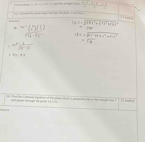 Given plane π :3x+y+2z=1 and the straight line/ :  (x+1)/1 = (y-4)/2 = (z+2)/-1 . 
(a) Calculate the acute angle between the plane π and line /
[ 5 marks]
Solution
(b) Find the Cartesian equation of the plane which is perpendicular to the straight line A [5 marks]
and passes through the point (4,1,3)
lution: