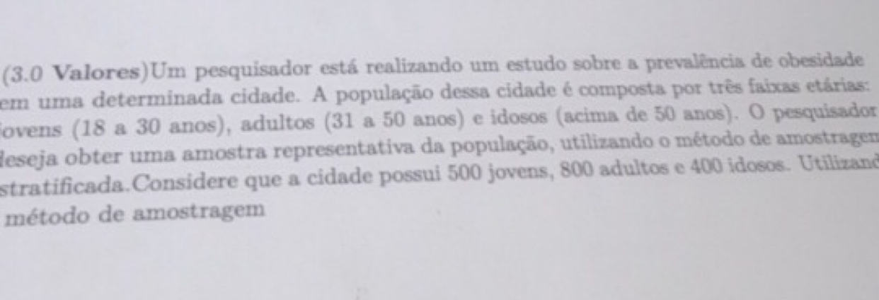 (3.0 Valores)Um pesquisador está realizando um estudo sobre a prevalência de obesidade 
em uma determinada cidade. A população dessa cidade é composta por três faixas etárias: 
iovens (18 a 30 anos), adultos (31 a 50 anos) e idosos (acima de 50 anos). O pesquisador 
deseja obter uma amostra representativa da população, utilizando o método de amostragem 
stratificada.Considere que a cidade possui 500 jovens, 800 adultos e 400 idosos. Utilizand 
método de amostragem