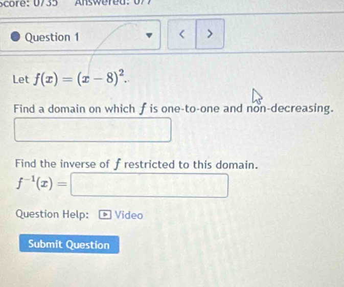 core: 0735 Answered: 0 7 7 
Question 1 
< > 
Let f(x)=(x-8)^2. 
Find a domain on which f is one-to-one and non-decreasing.
□°
Find the inverse of frestricted to this domain.
f^(-1)(x)=□
Question Help: Video 
Submit Question