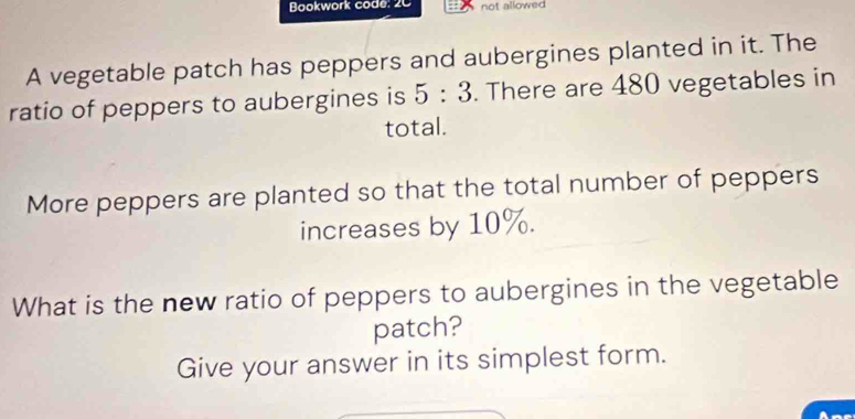 Bookwork code: 2C not allowed 
A vegetable patch has peppers and aubergines planted in it. The 
ratio of peppers to aubergines is 5:3. There are 480 vegetables in 
total. 
More peppers are planted so that the total number of peppers 
increases by 10%. 
What is the new ratio of peppers to aubergines in the vegetable 
patch? 
Give your answer in its simplest form.