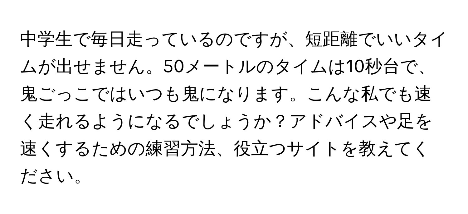 中学生で毎日走っているのですが、短距離でいいタイムが出せません。50メートルのタイムは10秒台で、鬼ごっこではいつも鬼になります。こんな私でも速く走れるようになるでしょうか？アドバイスや足を速くするための練習方法、役立つサイトを教えてください。