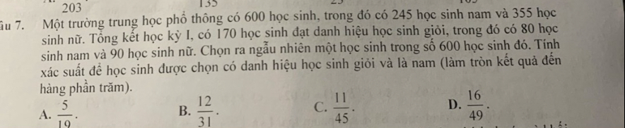 203
Ấu 7. Một trường trung học phổ thông có 600 học sinh, trong đó có 245 học sinh nam và 355 học
sinh nữ. Tổng kết học kỳ I, có 170 học sinh đạt danh hiệu học sinh giỏi, trong đó có 80 học
sinh nam và 90 học sinh nữ. Chọn ra ngẫu nhiên một học sinh trong số 600 học sinh đó. Tính
xác suất để học sinh được chọn có danh hiệu học sinh giỏi và là nam (làm tròn kết quả đến
hàng phần trăm).
C.
D.
A.  5/10 .  12/31 .  11/45 .  16/49 . 
B.