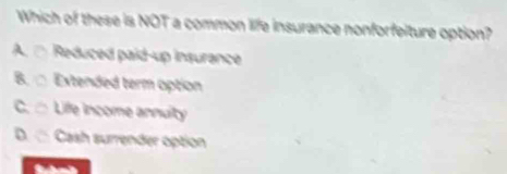 Which of these is NOT a common life insurance nonforfeiture option?
A. □ Reduced paid-up insurance
B. □ Extended term option
C. □ Life income annuity
D. □ Cash surrender option