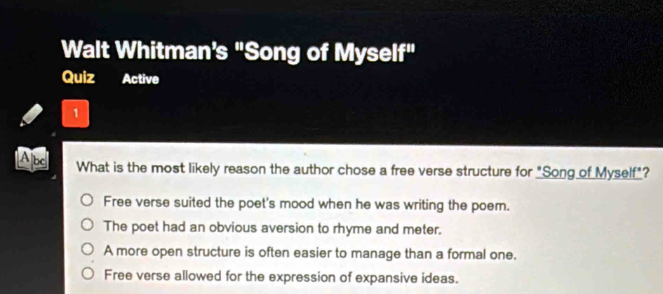 Walt Whitman's "Song of Mysel i^(11) 
Quiz Active
1
Albe What is the most likely reason the author chose a free verse structure for "Song of Myself"?
Free verse suited the poet's mood when he was writing the poem.
The poet had an obvious aversion to rhyme and meter.
A more open structure is often easier to manage than a formal one.
Free verse allowed for the expression of expansive ideas.