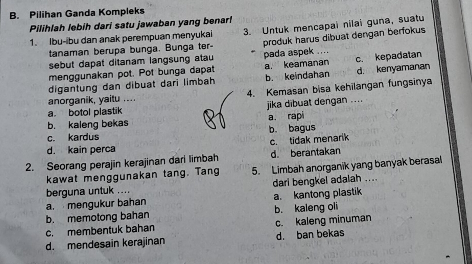 Pilihan Ganda Kompleks
Pilihlah lebih dari satu jawaban yang benar!
1. Ibu-ibu dan anak perempuan menyukai 3. Untuk mencapai nilai guna, suatu
tanaman berupa bunga. Bunga ter- produk harus dibuat dengan berfokus
sebut dapat ditanam langsung atau pada aspek ....
menggunakan pot. Pot bunga dapat a. keamanan c. kepadatan
digantung dan dibuat dari limbah b. keindahan d. kenyamanan
anorganik, yaitu .... 4. Kemasan bisa kehilangan fungsinya
a. botol plastik jika dibuat dengan ....
b. kaleng bekas a. rapi
c. kardus b. bagus
d. kain perca c. tidak menarik
2. Seorang perajin kerajinan dari limbah d. berantakan
kawat menggunakan tang. Tang 5. Limbah anorganik yang banyak berasal
berguna untuk .... dari bengkel adalah ....
a. mengukur bahan a. kantong plastik
b. memotong bahan b. kaleng oli
c. membentuk bahan c. kaleng minuman
d. mendesain kerajinan d. ban bekas