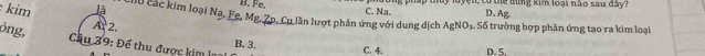 B. Fe. C. Na. ong pháp thủy luyện, có the dùng kim loại nào sau đây?
D. Ag.
kim A 2.
là Mộ các kim loại Na 2. Fc. Mg. Zp, Cu lần lượt phản ứng với dung dịch AgNO1. Số trường hợp phản ứng tạo ra kim loại
ỏng,
Cầu 39: Để thu được kim loa B. 3.
C. 4. D. 5.