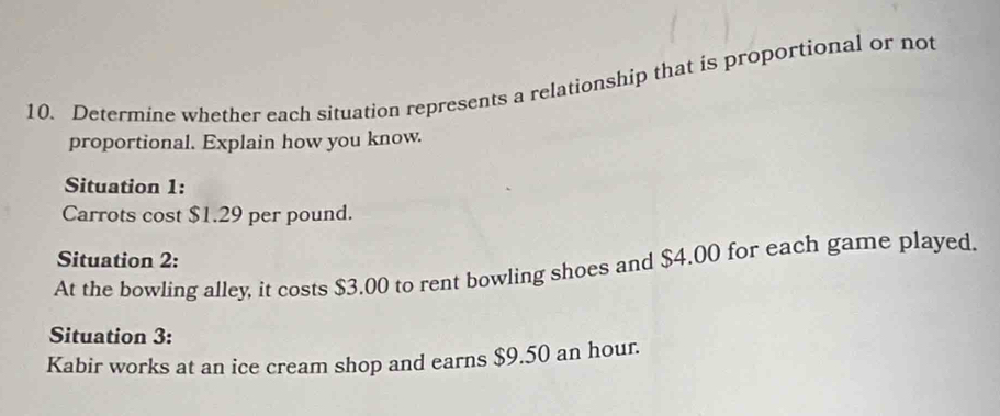 Determine whether each situation represents a relationship that is proportional or not 
proportional. Explain how you know. 
Situation 1: 
Carrots cost $1.29 per pound. 
Situation 2: 
At the bowling alley, it costs $3,00 to rent bowling shoes and $4.00 for each game played. 
Situation 3: 
Kabir works at an ice cream shop and earns $9.50 an hour.