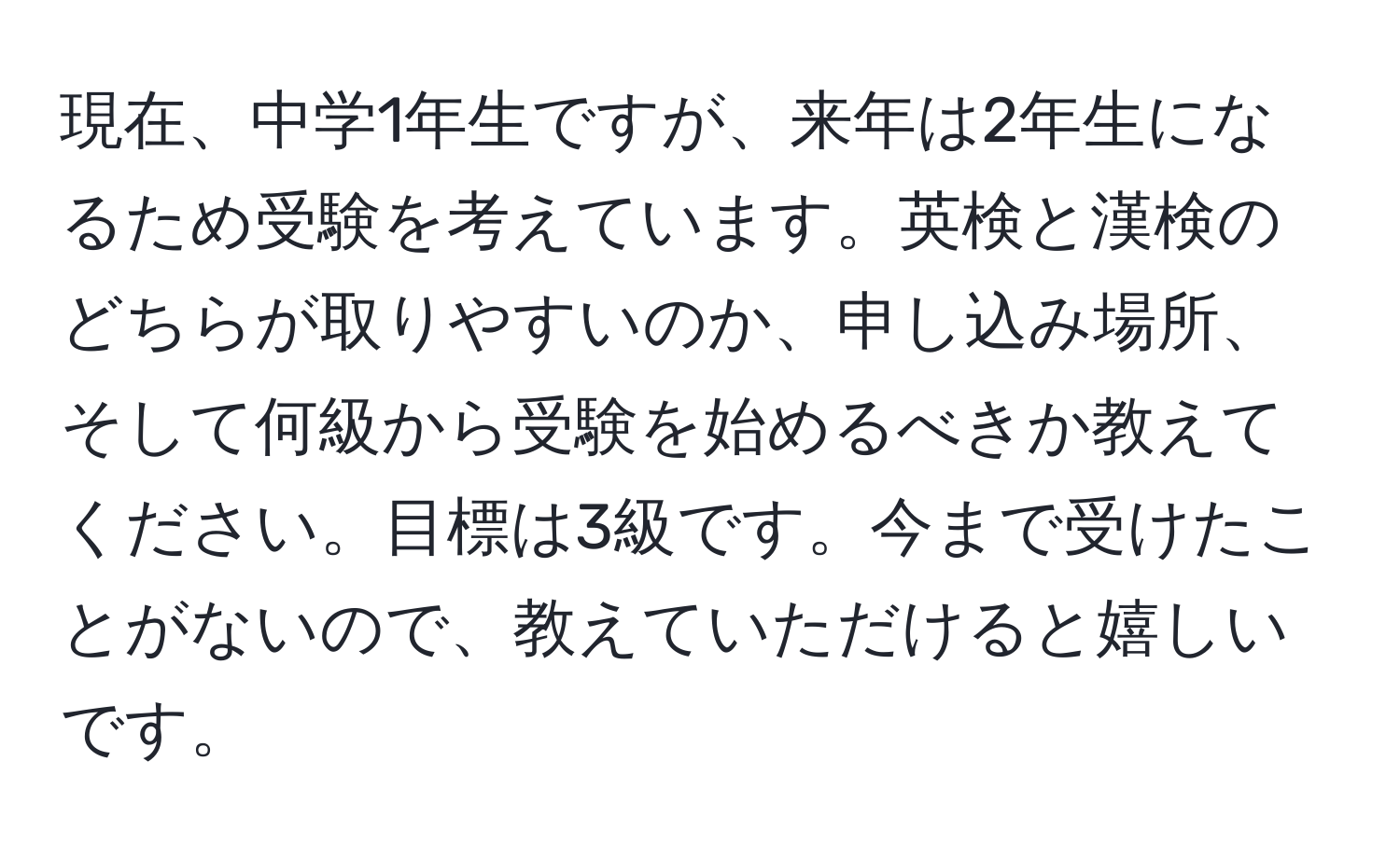 現在、中学1年生ですが、来年は2年生になるため受験を考えています。英検と漢検のどちらが取りやすいのか、申し込み場所、そして何級から受験を始めるべきか教えてください。目標は3級です。今まで受けたことがないので、教えていただけると嬉しいです。