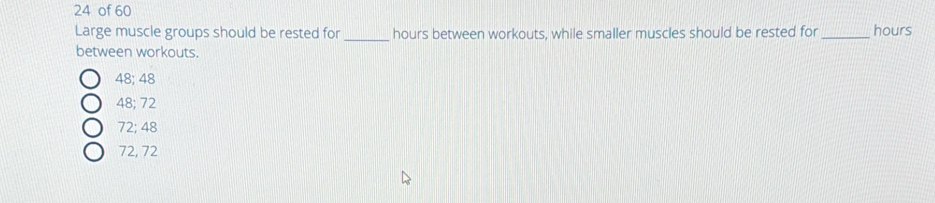 24 of 60 _ hours
Large muscle groups should be rested for _ hours between workouts, while smaller muscles should be rested for
between workouts.
48; 48
48; 72
72; 48
72, 72