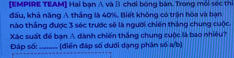 [EMPIRE TEAM] Hai bạn A và B chơi bóng bàn. Trong mỗi séc thi 
đấu, khả năng A thắng là 40%. Biết không có trận hòa và bạn 
nào thắng được 3 séc trước sẽ là người chiến thắng chung cuộc. 
Xác suất để bạn A dành chiến thắng chung cuộc là bao nhiêu? 
Đáp số:_ (điền đáp số dưới dạng phân số a/b)