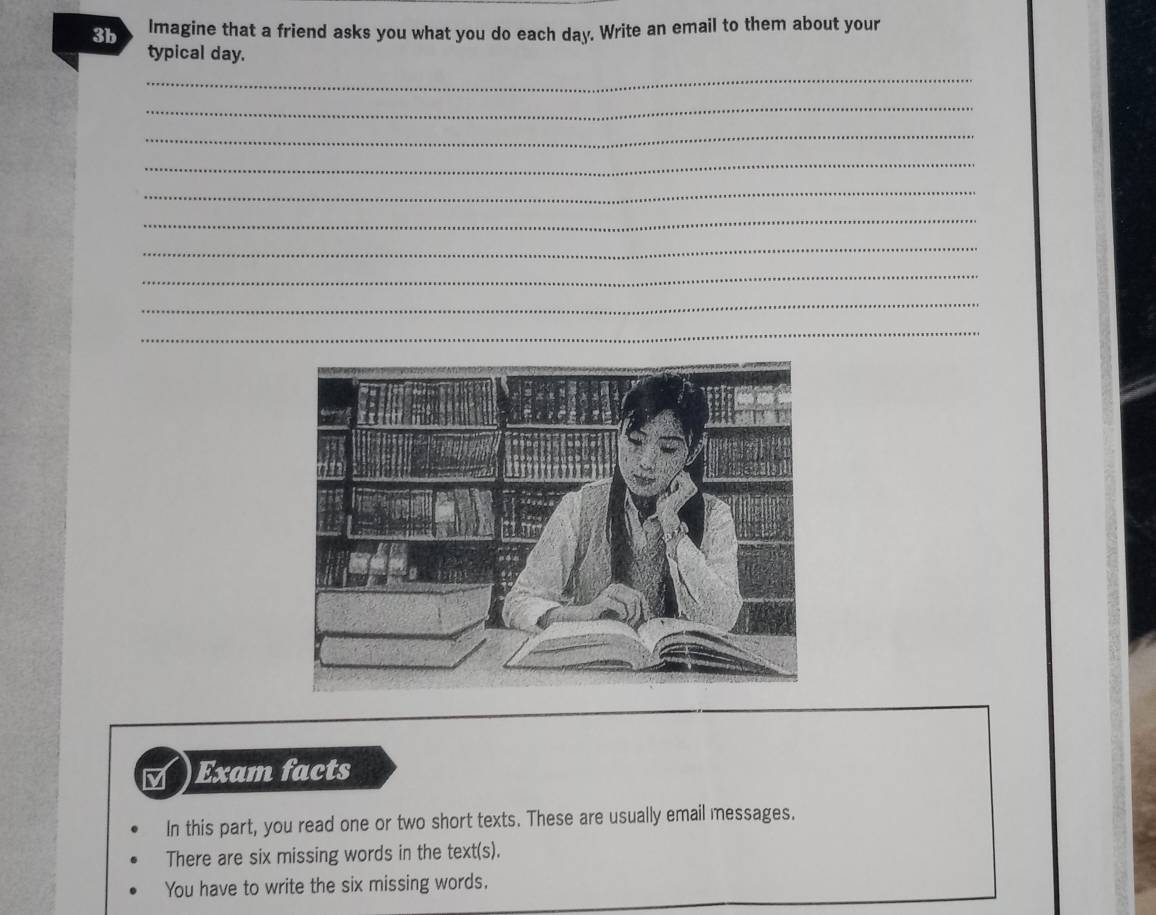 3b Imagine that a friend asks you what you do each day. Write an email to them about your 
typical day. 
_ 
_ 
_ 
_ 
_ 
_ 
_ 
_ 
_ 
_ 
_ 
M Exam facts 
In this part, you read one or two short texts. These are usually email messages. 
There are six missing words in the text(s). 
You have to write the six missing words.