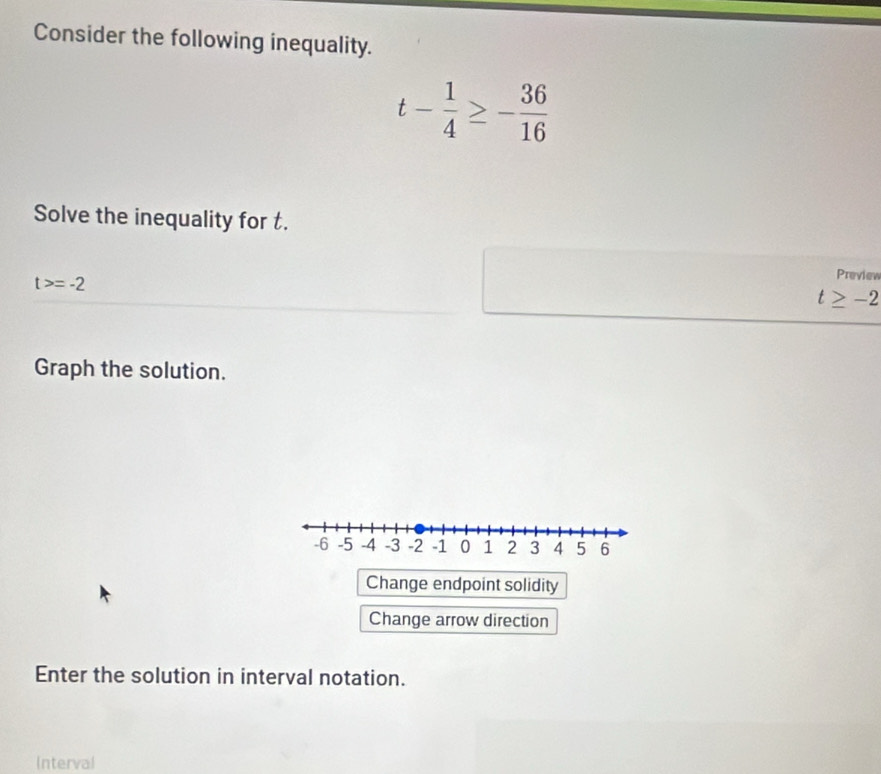 Consider the following inequality.
t- 1/4 ≥ - 36/16 
Solve the inequality for t.
t>=-2
Preview
t≥ -2
Graph the solution.
Change endpoint solidity
Change arrow direction
Enter the solution in interval notation.
Interval