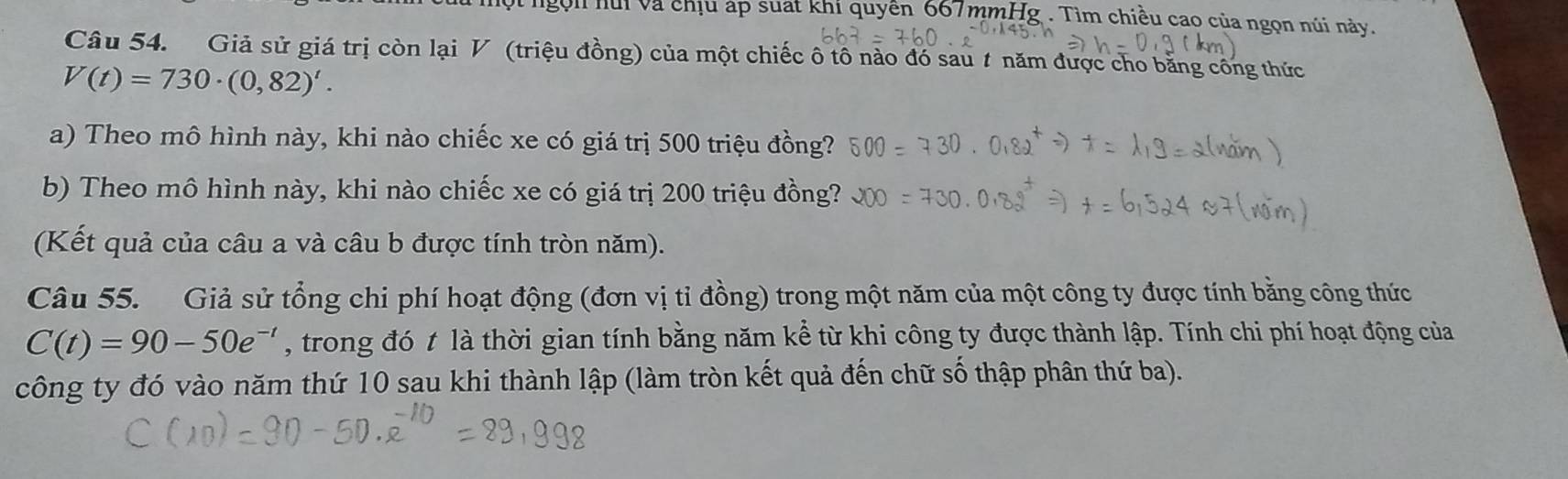 ngọi hui và chịu áp suất khi quyên 667mmHg. Tìm chiều cao của ngọn núi này. 
Câu 54. Giả sử giá trị còn lại V (triệu đồng) của một chiếc ô tô nào đó sau # năm được cho bằng công thức
V(t)=730· (0,82)'. 
a) Theo mô hình này, khi nào chiếc xe có giá trị 500 triệu đồng? 
b) Theo mô hình này, khi nào chiếc xe có giá trị 200 triệu đồng? 
(Kết quả của câu a và câu b được tính tròn năm). 
Câu 55. Giả sử tổng chi phí hoạt động (đơn vị tỉ đồng) trong một năm của một công ty được tính bằng công thức
C(t)=90-50e^(-t) , trong đó t là thời gian tính bằng năm kể từ khi công ty được thành lập. Tính chi phí hoạt động của 
công ty đó vào năm thứ 10 sau khi thành lập (làm tròn kết quả đến chữ số thập phân thứ ba).