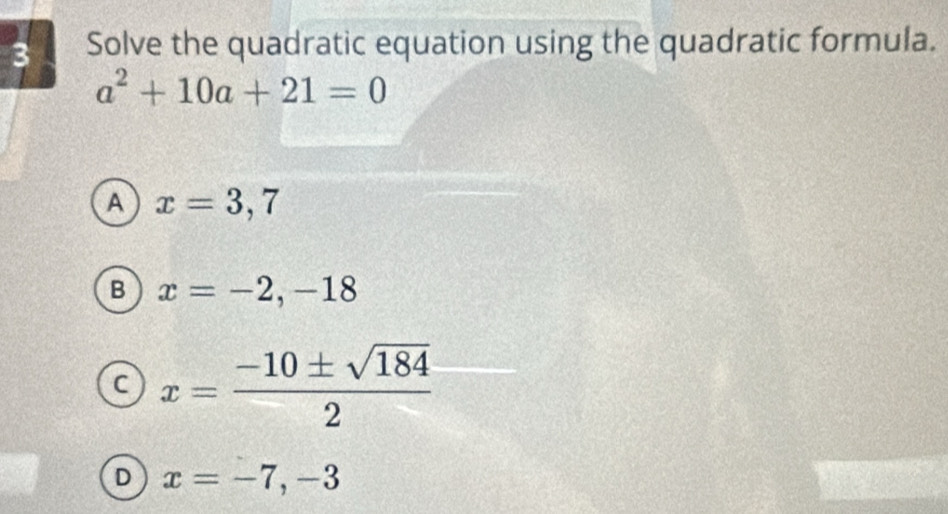 Solve the quadratic equation using the quadratic formula.
a^2+10a+21=0
A x=3,7
B x=-2,-18
x= (-10± sqrt(184))/2 
D x=-7, -3