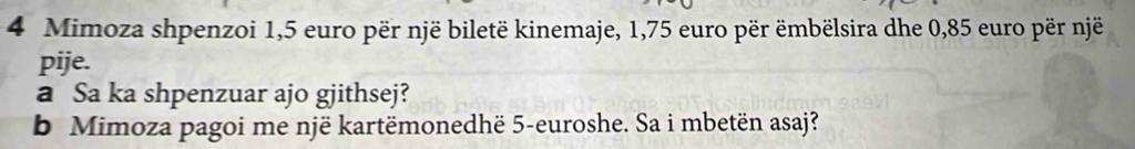 Mimoza shpenzoi 1,5 euro për një biletë kinemaje, 1,75 euro për ëmbëlsira dhe 0,85 euro për një 
pije. 
a Sa ka shpenzuar ajo gjithsej? 
b Mimoza pagoi me një kartëmonedhë 5-euroshe. Sa i mbetën asaj?