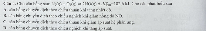 Cho cân bằng sau: N_2(g)+O_2(g)leftharpoons 2NO(g)△ _rH_(298)^o=182,6kJ. Cho các phát biểu sau
A. cân bằng chuyển dịch theo chiều thuận khi tăng nhiệt độ.
B. cân bằng chuyển dịch theo chiều nghịch khi giảm nồng độ NO.
C. cân bằng chuyển dịch theo chiều thuận khi giảm áp suất hệ phản ứng.
D. cân bằng chuyền dịch theo chiều nghịch khi tăng áp suất.