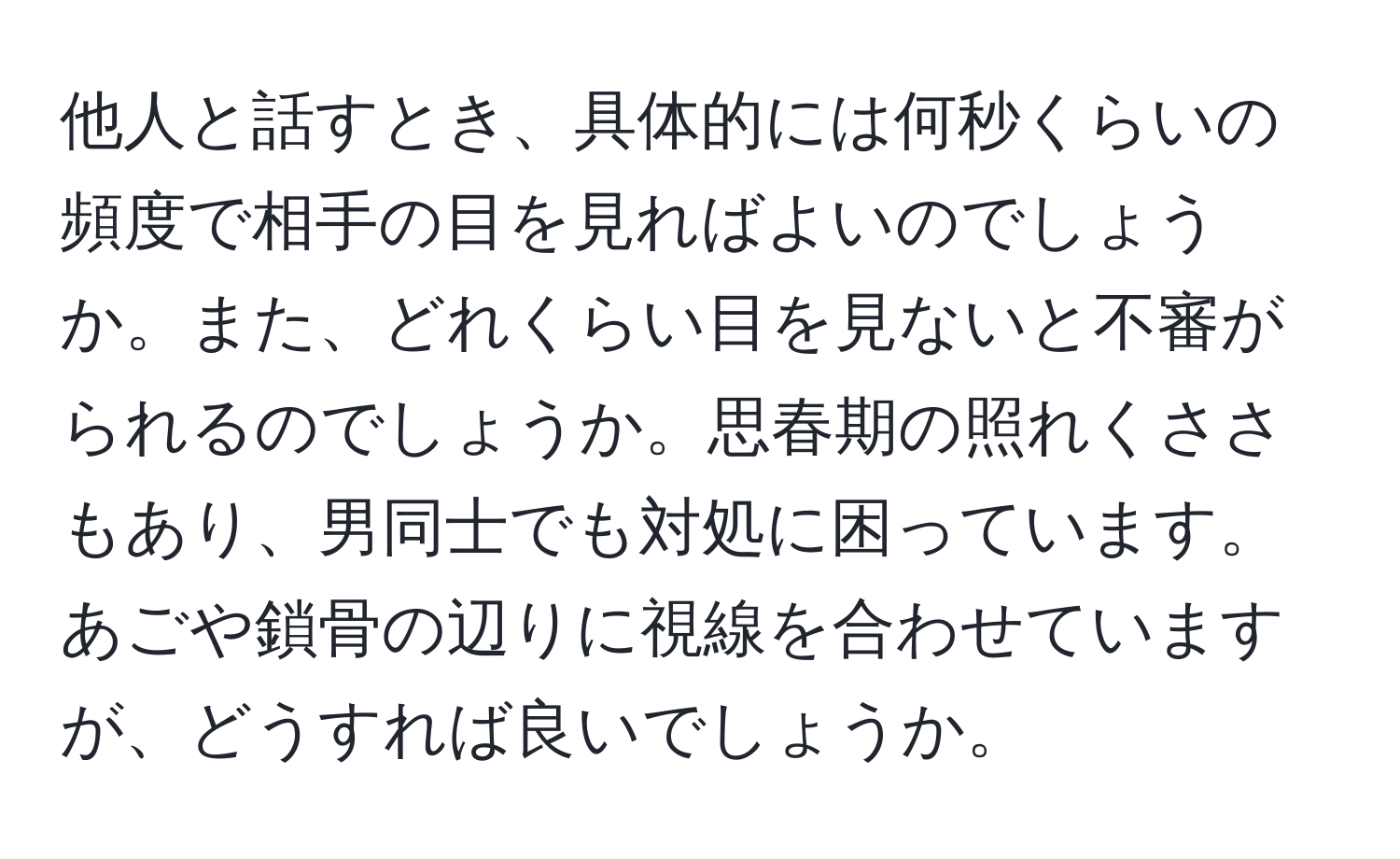 他人と話すとき、具体的には何秒くらいの頻度で相手の目を見ればよいのでしょうか。また、どれくらい目を見ないと不審がられるのでしょうか。思春期の照れくささもあり、男同士でも対処に困っています。あごや鎖骨の辺りに視線を合わせていますが、どうすれば良いでしょうか。