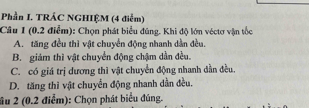 Phần I. TRÁC NGHIỆM (4 điểm)
Câu 1 (0.2 điểm): Chọn phát biểu đúng. Khi độ lớn véctơ vận tốc
A. tăng đều thì vật chuyển động nhanh dần đều.
B. giảm thì vật chuyển động chậm dần đều.
C. có giá trị dương thì vật chuyển động nhanh dần đều.
D. tăng thì vật chuyển động nhanh dần đều.
âu 2 (0.2 điểm): Chọn phát biểu đúng.