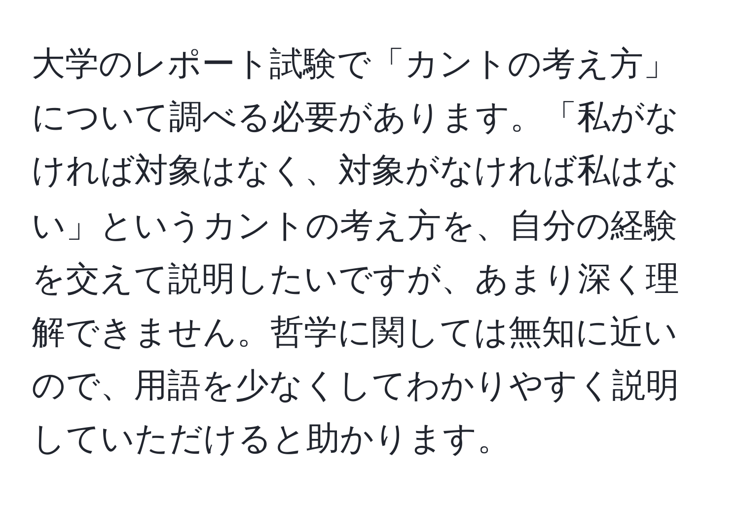 大学のレポート試験で「カントの考え方」について調べる必要があります。「私がなければ対象はなく、対象がなければ私はない」というカントの考え方を、自分の経験を交えて説明したいですが、あまり深く理解できません。哲学に関しては無知に近いので、用語を少なくしてわかりやすく説明していただけると助かります。