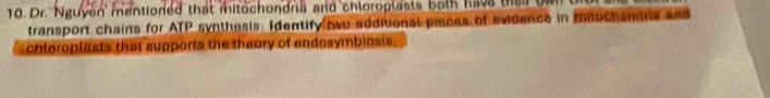 Dr. Nguyen' mentioned that mitochondria and chloroplasts both hava tha i b 
transport chains for ATP synthesis: Identify two additional piaces of evidence in mitochandis xed 
chloroplasts that supports the thaory of andosymbiosis.