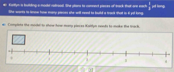 () Kaitlyn is building a model railroad. She plans to connect pieces of track that are each  1/3  yd long. 
She wants to know how many pieces she will need to build a track that is 4 yd long. 
@ Complete the model to show how many pieces Kaitlyn needs to make the track.