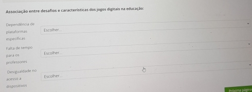 Associação entre desafios e características dos jogos digitais na educação: 
Dependência de 
plataformas Escolher... 
especificas 
Falta de tempo 
para os Escolher... 
professores 
Desigualdade no 
acesso a Escolher... 
dispositives 
Próxima página