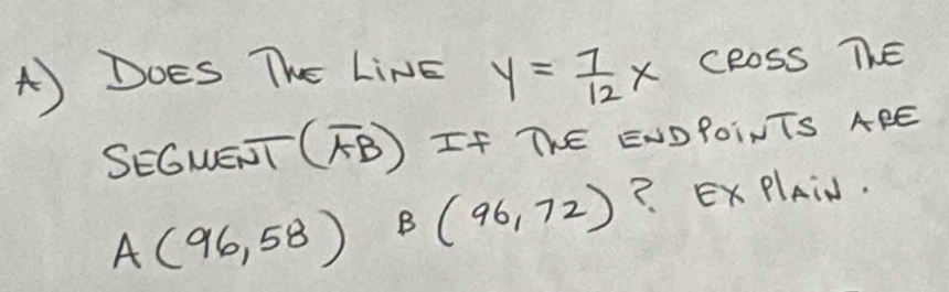 Does The LiNE y= 7/12 x cRoss ThE 
SEGWEJT (overline AB) If ThE ENDPOINTS APE
A(96,58)B(96,72) ? ExPlAiN.