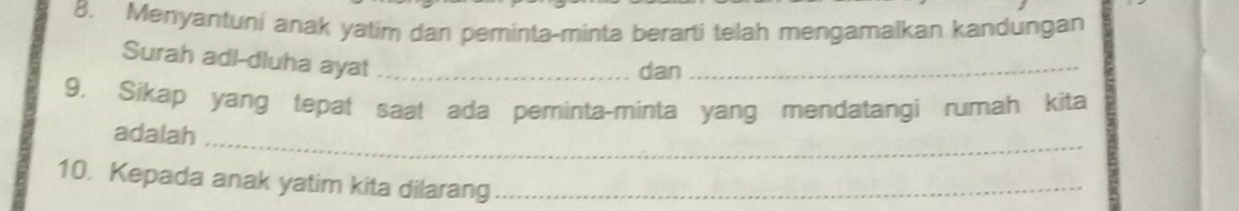 Menyantuni anak yatim dan peminta-minta berarti telah mengamalkan kandungan 
Surah adl-dluha ayat _dan_ 
9. Sikap yang tepat saat ada peminta-minta yang mendatangi rumah kita 
_ 
adalah 
10. Kepada anak yatim kita dilarang_