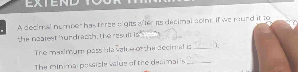 EXTEND 
A decimal number has three digits after its decimal point. If we round it to 
the nearest hundredth, the result is 
The maximum possible value of the decimal is_ 
The minimal possible value of the decimal is _.