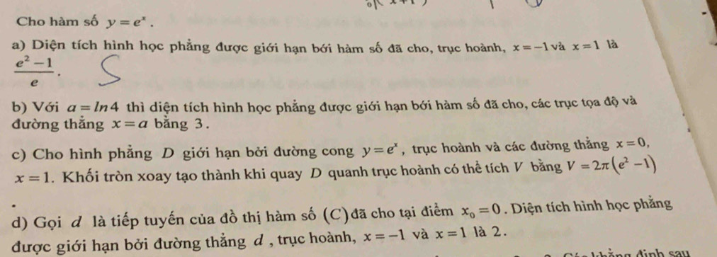 Cho hàm số y=e^x. 
a) Diện tích hình học phẳng được giới hạn bới hàm số đã cho, trục hoành, x=-1 và x=1 là
 (e^2-1)/e . 
b) Với a=ln 4 thì diện tích hình học phẳng được giới hạn bới hàm số đã cho, các trục tọa độ và 
đường thắng x=a bằng 3. 
c) Cho hình phẳng D giới hạn bởi đường cong y=e^x , trục hoành và các đường thẳng x=0,
x=1. Khối tròn xoay tạo thành khi quay D quanh trục hoành có thể tích V bằng V=2π (e^2-1)
d) Gọi d là tiếp tuyến của đồ thị hàm số (C)đã cho tại điểm x_0=0. Diện tích hình học phẳng 
được giới hạn bởi đường thẳng đ , trục hoành, x=-1 và x=1 là 2.