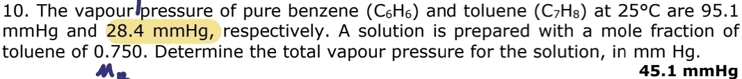 The vapour pressure of pure benzene (C_6H_6) and toluene (C_7H_8) at 25°C are 95.1
mmHg and 28.4 mmHg, respectively. A solution is prepared with a mole fraction of 
toluene of 0.750. Determine the total vapour pressure for the solution, in mm Hg.
45.1 mmHg