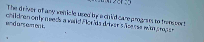 stion 2 of 10 
The driver of any vehicle used by a child care program to transport 
children only needs a valid Florida driver’s license with proper 
endorsement.