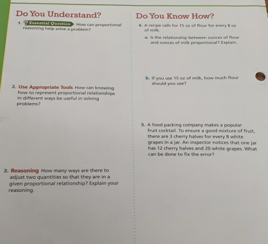 Do You Understand? Do You Know How? 
1. Prcential Onantions How can proportional 4. A recipe calls for 15 oz of flour for every 8 ox
reasoning help solve a problem? of milk. 
a. Is the relationship between ounces of flour 
and ounces of milk proportional? Explain. 
b. If you use 15 oz of milk, how much flour 
2. Use Appropriate Tools How can knowing should you use? 
how to represent proportional relationships 
in different ways be useful in solving 
problems? 
5. A food packinq company makes a popular 
fruit cocktail. To ensure a good mixture of fruit, 
there are 3 cherry halves for every 8 white 
grapes in a jar. An inspector notices that one jar 
has 12 cherry halves and 20 white grapes. What 
can be done to fix the error? 
3. Reasoning How many ways are there to 
adjust two quantities so that they are in a 
given proportional relationship? Explain your 
reasoning.