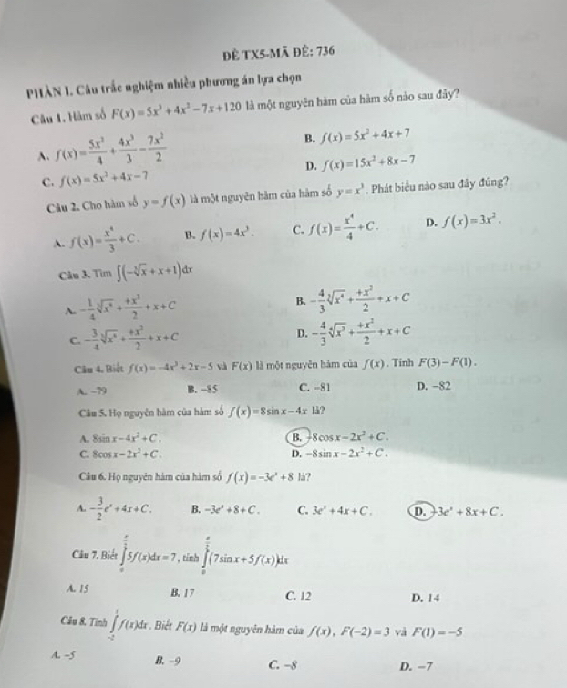 Đề TX5-Mã để: 736
PHÀN I. Câu trắc nghiệm nhiều phương án lựa chọn
Câu 1. Hàm số F(x)=5x^3+4x^2-7x+120 là một nguyên hàm của hàm số nào sau đây?
A. f(x)= 5x^2/4 + 4x^3/3 - 7x^2/2 
B. f(x)=5x^2+4x+7
C. f(x)=5x^2+4x-7 D. f(x)=15x^2+8x-7
Câu 2. Cho hàm số y=f(x) là một nguyên hàm của hàm số y=x^3. Phát biểu nào sau đây đúng?
A. f(x)= x^4/3 +C. B. f(x)=4x^3. C. f(x)= x^4/4 +C. D. f(x)=3x^2.
Câu 3. Tim ∈t (-sqrt[3](x)+x+1)dx
A. - 1/4 sqrt[3](x^4)+ (+x^2)/2 +x+C
B. - 4/3 sqrt[3](x^4)+ (+x^2)/2 +x+C
C. - 3/4 sqrt[3](x^4)+ (+x^2)/2 +x+C D. - 4/3 sqrt[4](x^3)+ (+x^2)/2 +x+C
Câu 4. Biết f(x)=-4x^3+2x-5 và F(x) là một nguyên hàm của f(x). Tinh F(3)-F(1).
A. −79 B. −85 C. -81 D. -82
Câu 5. Họ nguyên hàm của hàm số f(x)=8sin x-4x lå?
A. 8sin x-4x^2+C. B. 8cos x-2x^2+C.
C. 8cos x-2x^2+C. D. -8sin x-2x^2+C.
Câu 6. Họ nguyên hàm của hàm số f(x)=-3e^x+8 lá?
A. - 3/2 e^x+4x+C. B. -3e^2+8+C. C. 3e^x+4x+C. D. 3e^x+8x+C.
Câu 7, Biết ∈tlimits _0^((frac π)2)5f(x)dx=7 , tính ∈tlimits _0^((frac π)2)(7sin x+5f(x))dx
A. 15 B. 1 7 C. 12 D. 14
Câu 8. Tính ∈tlimits _(-2)^1f(x)dx. Biết F(x) là một nguyên hàm của f(x),F(-2)=3 và F(1)=-5
A. -5 B. -9 C. −8 D. -7