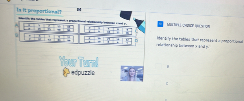 Is it proportional?
Identily the tables that represent a proportional relationship between x and F. MULTIPLE CHOICE QUESTION

AI 4 6 8 C
18 27 36
B 3
I 30 18 Identify the tables that represent a proportional
4
37 0 10 12 D relationship between x and y.
Your Turn!
B
edpuzzle
C